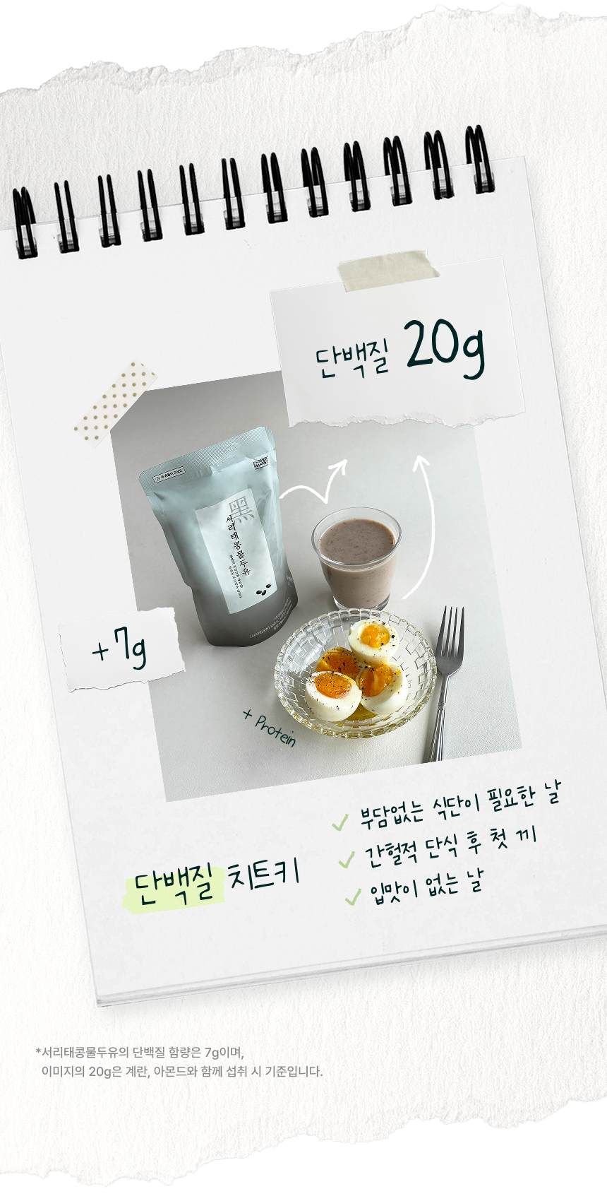 단백질 치트키 - 서리태콩물두유 7g에 계란을 더해 단백질 20g, 부담없는 식단이 필요한 날 간헐적 단식 후 첫 끼 입맛이 없는 날. 서리태콩물두유의 단백질 함량은 7g이며 이미지의 20g은 계란, 아몬드와 함께 섭취 시 기준입니다