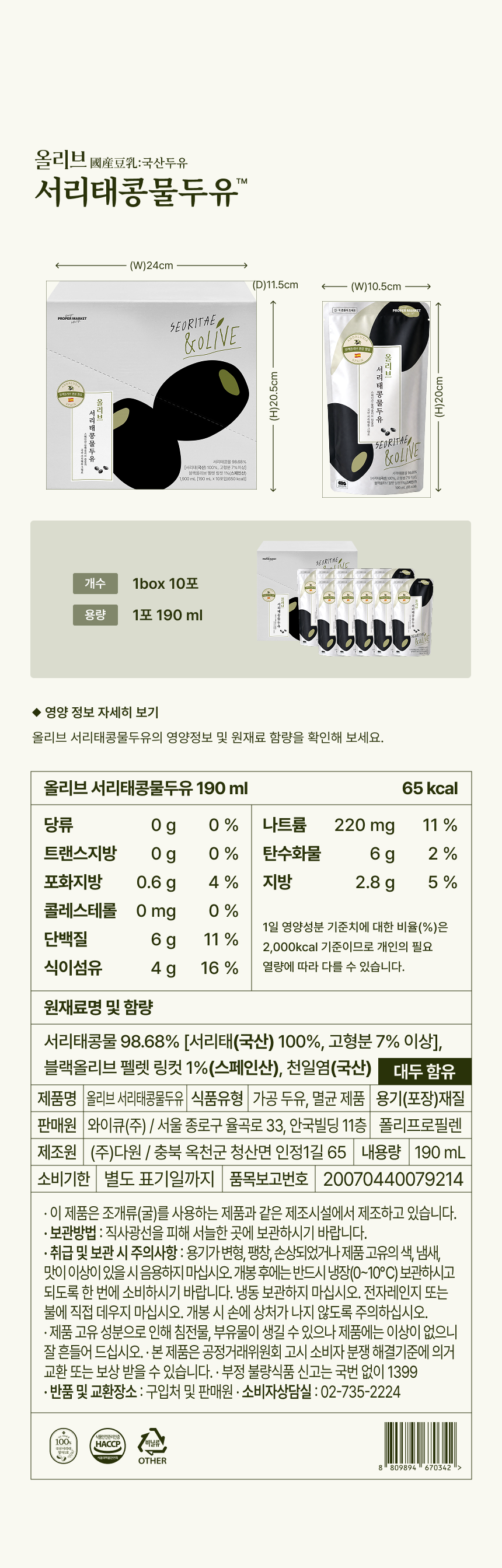 올리브 서리태콩물두유 제품 정보 - 1box 10포 가로 24cm 세로 20.5cm 깊이 11.5cm, 1포 190ml 가로 10.5cm 세로 20cm, 영양정보 190ml 65kcal 당류 0g 트랜스지방 0g 포화지방 0.6g 콜레스테롤 0mg 단백질 6g 식이섬유 4g 나트륨 220mg 탄수화물 6g 지방 2.8g, 원재료명 및 함량 서리태콩물 98.68% 서리태 국산 100% 고형분 7% 이상 블랙올리브 펠렛 링컷 1% 스페인산 천일염 국산 대두 함유, 제품명 올리브 서리태콩물두유 식품유형 가공 두유 멸균 제품 판매원 와이큐(주) 제조원 (주)다원 충북 옥천 내용량 190mL 품목보고번호 20070440079214, HACCP 인증