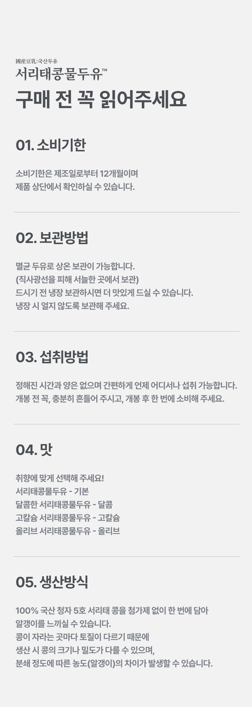 서리태콩물두유 구매 전 꼭 읽어주세요 - 01 소비기한 제조일로부터 12개월, 02 보관방법 멸균 두유로 상온 보관 가능 직사광선을 피해 서늘한 곳에 보관 냉장 시 얼지 않도록, 03 섭취방법 정해진 시간과 양은 없으며 개봉 전 충분히 흔들고 개봉 후 한 번에 소비, 04 맛 취향에 맞게 선택 기본 달콤 고칼슘 올리브, 05 생산방식 100% 국산 청자 5호 서리태 콩을 첨가제 없이 담아 알갱이를 느낄 수 있으며 분쇄 정도에 따른 농도 차이가 발생할 수 있습니다