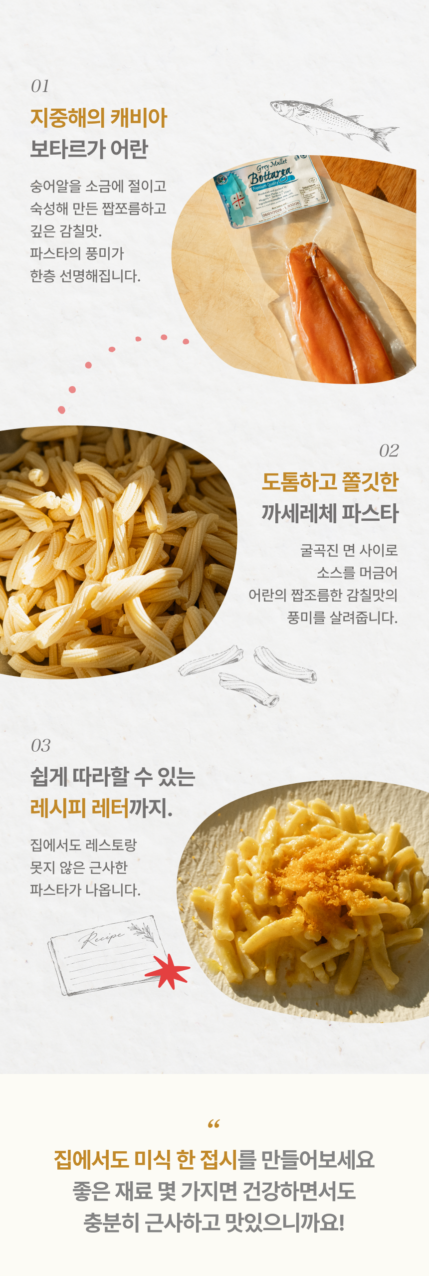 01 지중해의 캐비아 보타르가 어란 - 숭어알을 소금에 절이고 숙성해 만든 짭조름하고 깊은 감칠맛, 02 도톰하고 쫄깃한 까세레체 파스타 - 굴곡진 면 사이로 소스를 머금어 어란의 풍미를 살려줍니다, 03 쉽게 따라할 수 있는 레시피 레터까지 - 집에서도 레스토랑 못지 않은 근사한 파스타, 집에서도 미식 한 접시를 만들어보세요