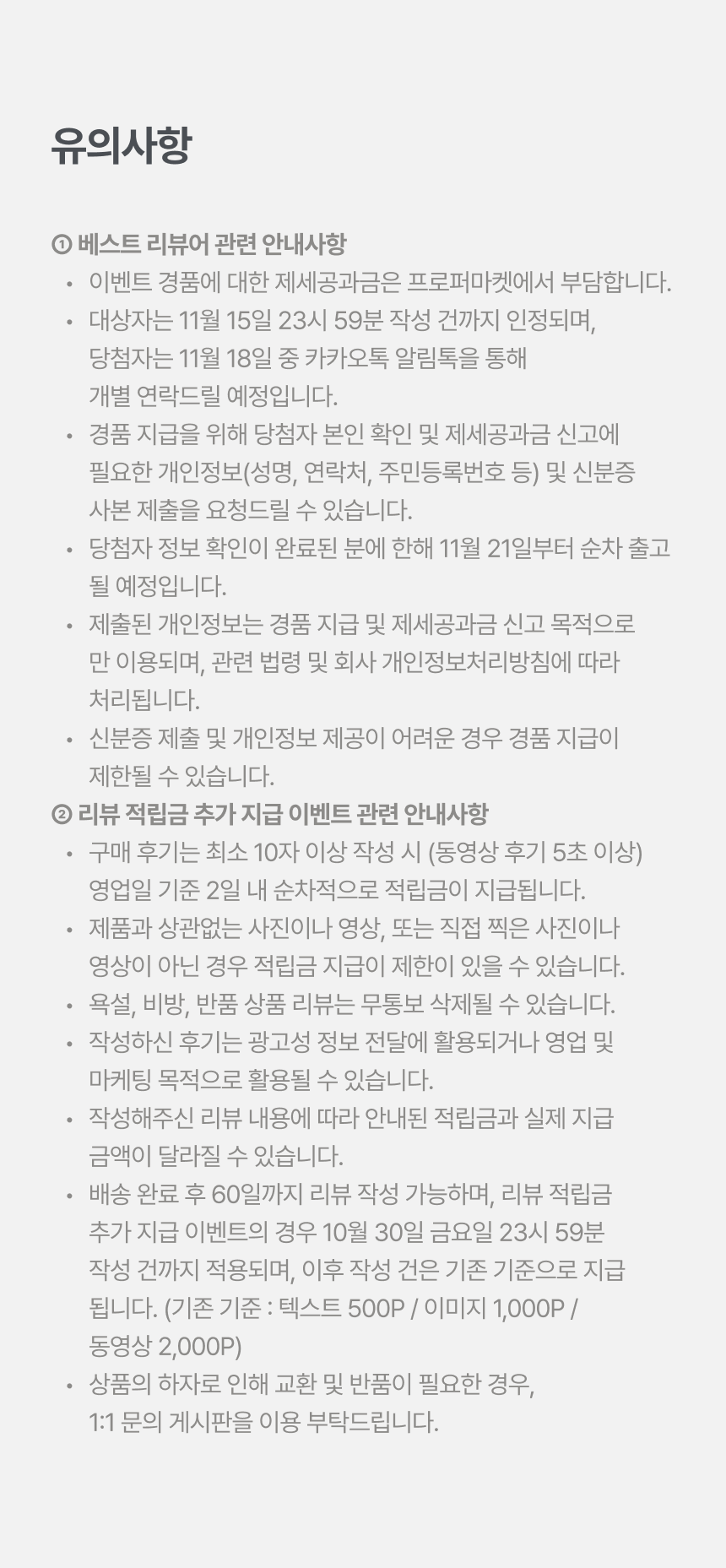 유의사항 - 1 베스트 리뷰어 관련 안내사항: 경품 제세공과금은 프로퍼마켓 부담, 11월 15일 23시 59분 작성 건까지 인정, 당첨자는 11월 18일 카카오톡 알림톡으로 개별 연락, 경품 지급을 위해 본인 확인 및 제세공과금 신고에 필요한 개인정보와 신분증 사본 제출 요청 가능, 11월 21일부터 순차 출고. 2 리뷰 적립금 추가 지급 이벤트 관련 안내사항: 최소 10자 이상(동영상 5초 이상) 작성 시 영업일 기준 2일 내 지급, 제품과 무관한 사진·영상 등은 지급 제한, 욕설·비방·반품 상품 리뷰 삭제 가능, 10월 30일 23시 59분 작성 건까지 적용 후 기존 기준(텍스트 500P/이미지 1,000P/동영상 2,000P) 지급