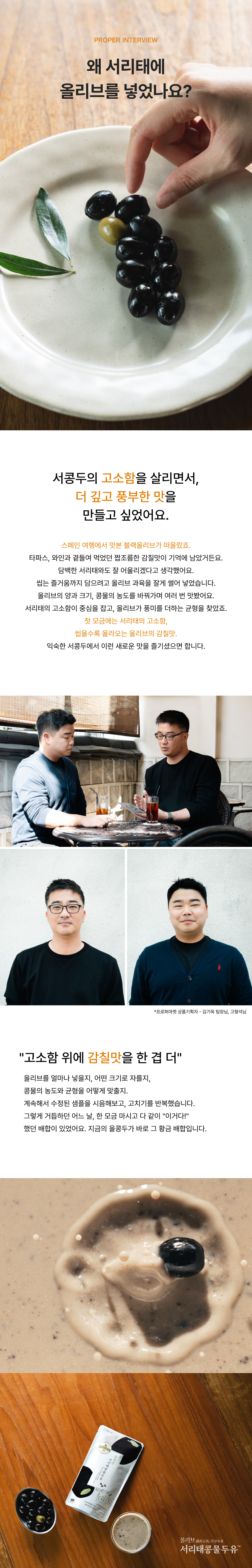 PROPER INTERVIEW 왜 서리태에 올리브를 넣었나요? 서콩두의 고소함을 살리면서 더 깊고 풍부한 맛을 만들고 싶었어요 - 스페인 여행에서 맛본 블랙올리브의 짭조름한 감칠맛, 씹는 즐거움까지 담으려 올리브 과육을 잘게 썰어 넣고 양과 크기 콩물 농도를 바꿔가며 맛본 끝에 찾은 균형, 프로퍼마켓 상품기획자 김기욱 팀장·고형석님, 고소함 위에 감칠맛을 한 겹 더, 콩물 위 블랙올리브와 올리브 서리태콩물두유 파우치