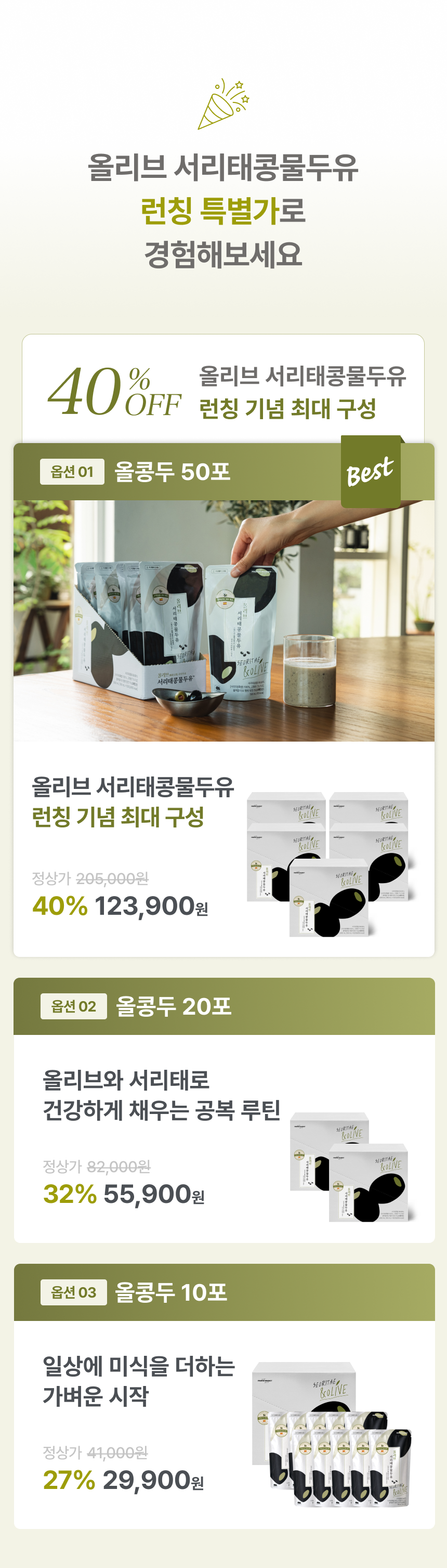 올리브 서리태콩물두유 런칭 특별가로 경험해보세요 40% OFF 런칭 기념 최대 구성 - 옵션01 올콩두 50포 Best 정상가 205,000원 40% 123,900원, 옵션02 올콩두 20포 올리브와 서리태로 건강하게 채우는 공복 루틴 정상가 82,000원 32% 55,900원, 옵션03 올콩두 10포 일상에 미식을 더하는 가벼운 시작 정상가 41,000원 27% 29,900원
