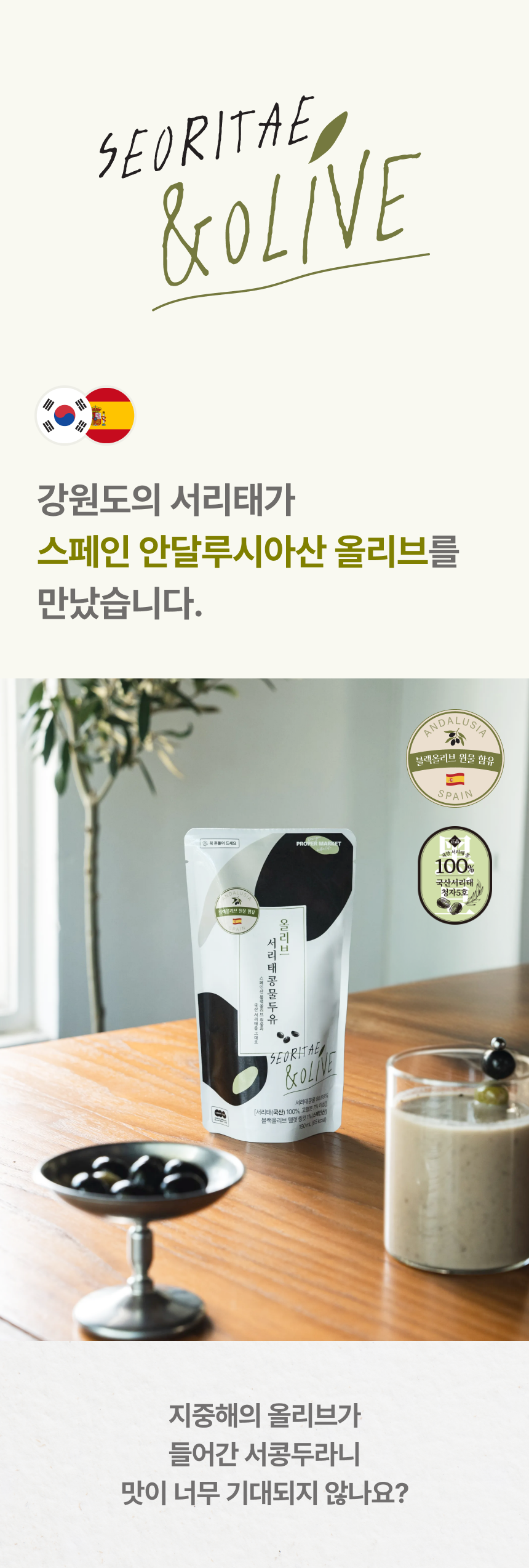 SEORITAE & OLIVE 강원도의 서리태가 스페인 안달루시아산 올리브를 만났습니다 - 한국·스페인 국기, 블랙올리브 원물 함유·국산 서리태 청자5호 100% 인증 배지와 올리브 서리태콩물두유 파우치, 유리잔에 담긴 콩물, 지중해의 올리브가 들어간 서콩두라니 맛이 너무 기대되지 않나요?