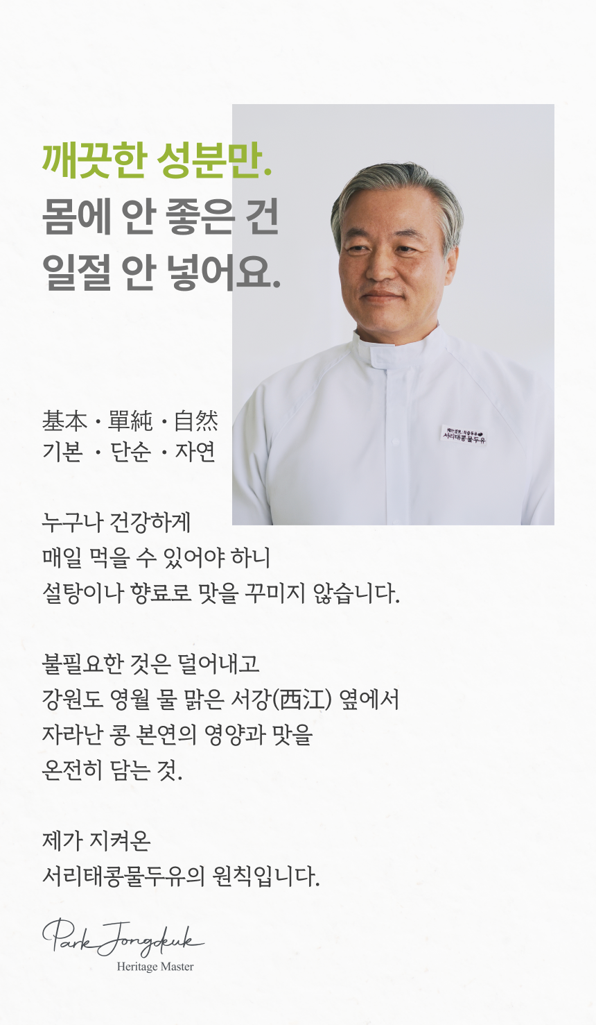 깨끗한 성분만 몸에 안 좋은 건 일절 안 넣어요 - 헤리티지 마스터 박종덕, 기본 단순 자연, 누구나 건강하게 매일 먹을 수 있어야 하니 설탕이나 향료로 맛을 꾸미지 않습니다, 강원도 영월 물 맑은 서강 옆에서 자라난 콩 본연의 영양과 맛