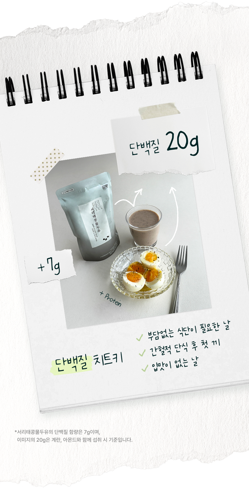 단백질 치트키 - 서리태콩물두유 7g에 계란을 더해 단백질 20g, 부담없는 식단이 필요한 날 간헐적 단식 후 첫 끼 입맛이 없는 날. 서리태콩물두유의 단백질 함량은 7g이며 이미지의 20g은 계란, 아몬드와 함께 섭취 시 기준입니다