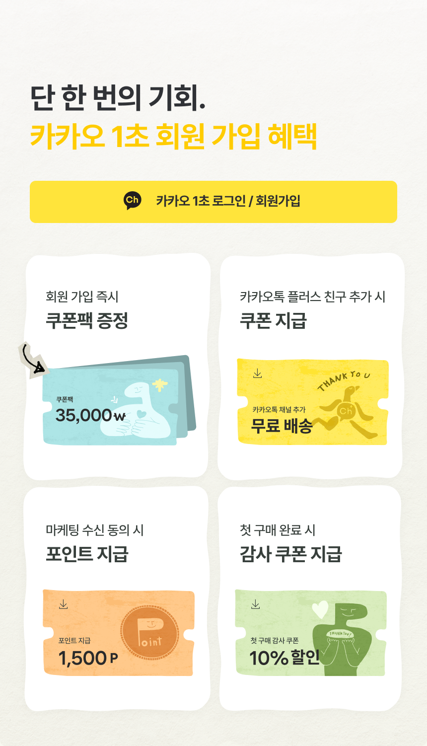 단 한 번의 기회 카카오 1초 회원 가입 혜택 - 카카오 1초 로그인 회원가입, 회원 가입 즉시 쿠폰팩 35,000원 증정, 카카오톡 플러스 친구 추가 시 무료 배송 쿠폰, 마케팅 수신 동의 시 포인트 1,500P, 첫 구매 완료 시 감사 쿠폰 10% 할인